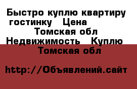 Быстро куплю квартиру, гостинку › Цена ­ 500 000 - Томская обл. Недвижимость » Куплю   . Томская обл.